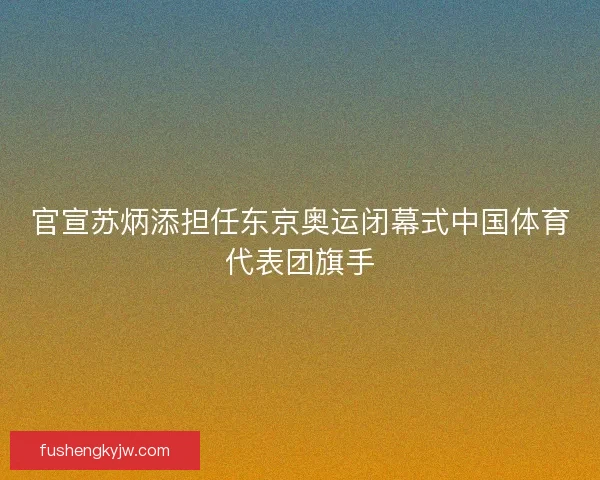 官宣苏炳添担任东京奥运闭幕式中国体育代表团旗手