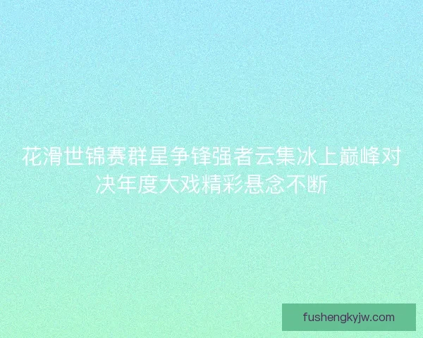 花滑世锦赛群星争锋强者云集冰上巅峰对决年度大戏精彩悬念不断