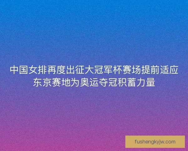 中国女排再度出征大冠军杯赛场提前适应东京赛地为奥运夺冠积蓄力量