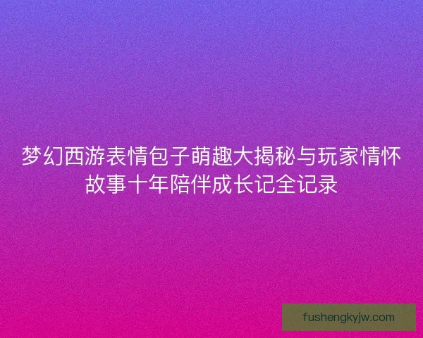 梦幻西游表情包子萌趣大揭秘与玩家情怀故事十年陪伴成长记全记录